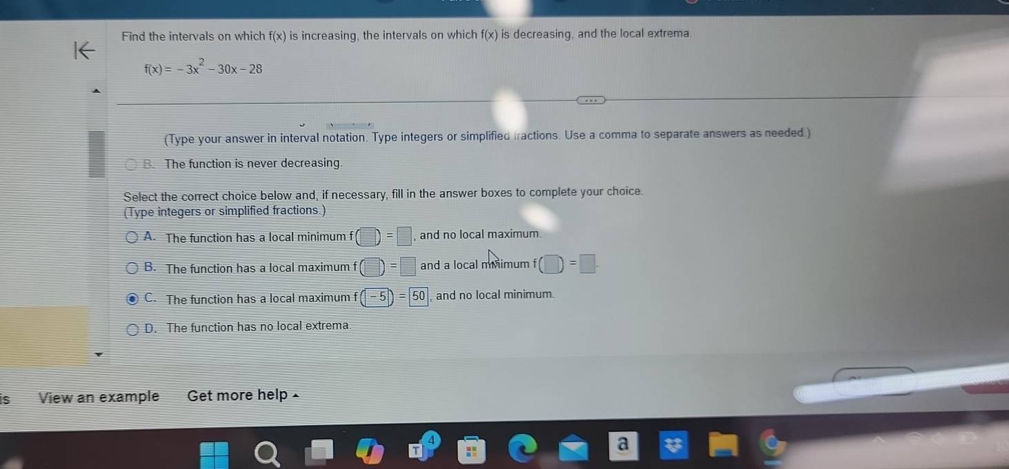 Find the intervals on which f(x) is increasing, the intervals on which f(x) is decreasing, and the local extrema.
f(x)=-3x^2-30x-28
(Type your answer in interval notation. Type integers or simplified fractions. Use a comma to separate answers as needed.)
B. The function is never decreasing.
Select the correct choice below and, if necessary, fill in the answer boxes to complete your choice.
(Type integers or simplified fractions.)
A. The function has a local minimum f(□ )=□ , and no local maximum.
B. The function has a local maximum f(□ )=□ and a local miimum f (□ )=□.
C. The function has a local maximum f(-5)=50 , and no local minimum.
D. The function has no local extrema.
s View an example Get more help £