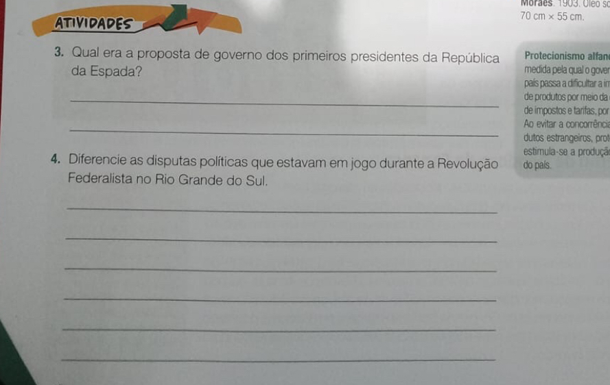 Moraes 1903. Oleo so 
ATIVIDADES
70cm* 55cm. 
3. Qual era a proposta de governo dos primeiros presidentes da República Protecionismo alfan 
da Espada? 
medida pela qual o gover 
país passa a dificultar a in 
_de produtos por meio da 
de impostos e tarifas, por 
_ 
Ao evitar a concorrência 
dutos estrangeiros, prot 
estimula-se a produçã 
4. Diferencie as disputas políticas que estavam em jogo durante a Revolução do país. 
Federalista no Rio Grande do Sul. 
_ 
_ 
_ 
_ 
_ 
_