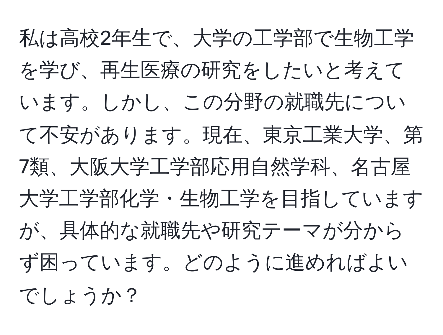 私は高校2年生で、大学の工学部で生物工学を学び、再生医療の研究をしたいと考えています。しかし、この分野の就職先について不安があります。現在、東京工業大学、第7類、大阪大学工学部応用自然学科、名古屋大学工学部化学・生物工学を目指していますが、具体的な就職先や研究テーマが分からず困っています。どのように進めればよいでしょうか？