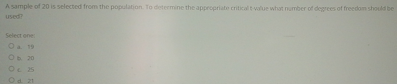 A sample of 20 is selected from the population. To determine the appropriate critical t-value what number of degrees of freedom should be
used?
Select one:
a. 19
b. 20
c. 25
d. 21