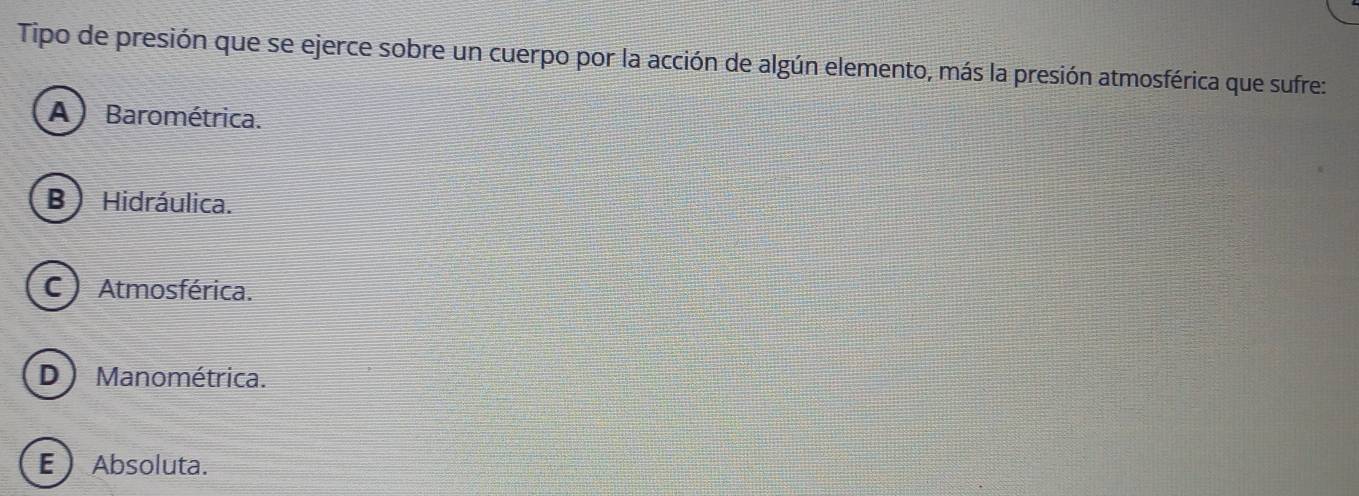 Tipo de presión que se ejerce sobre un cuerpo por la acción de algún elemento, más la presión atmosférica que sufre:
A) Barométrica.
B ) Hidráulica.
C )Atmosférica.
D) Manométrica.
E  Absoluta.