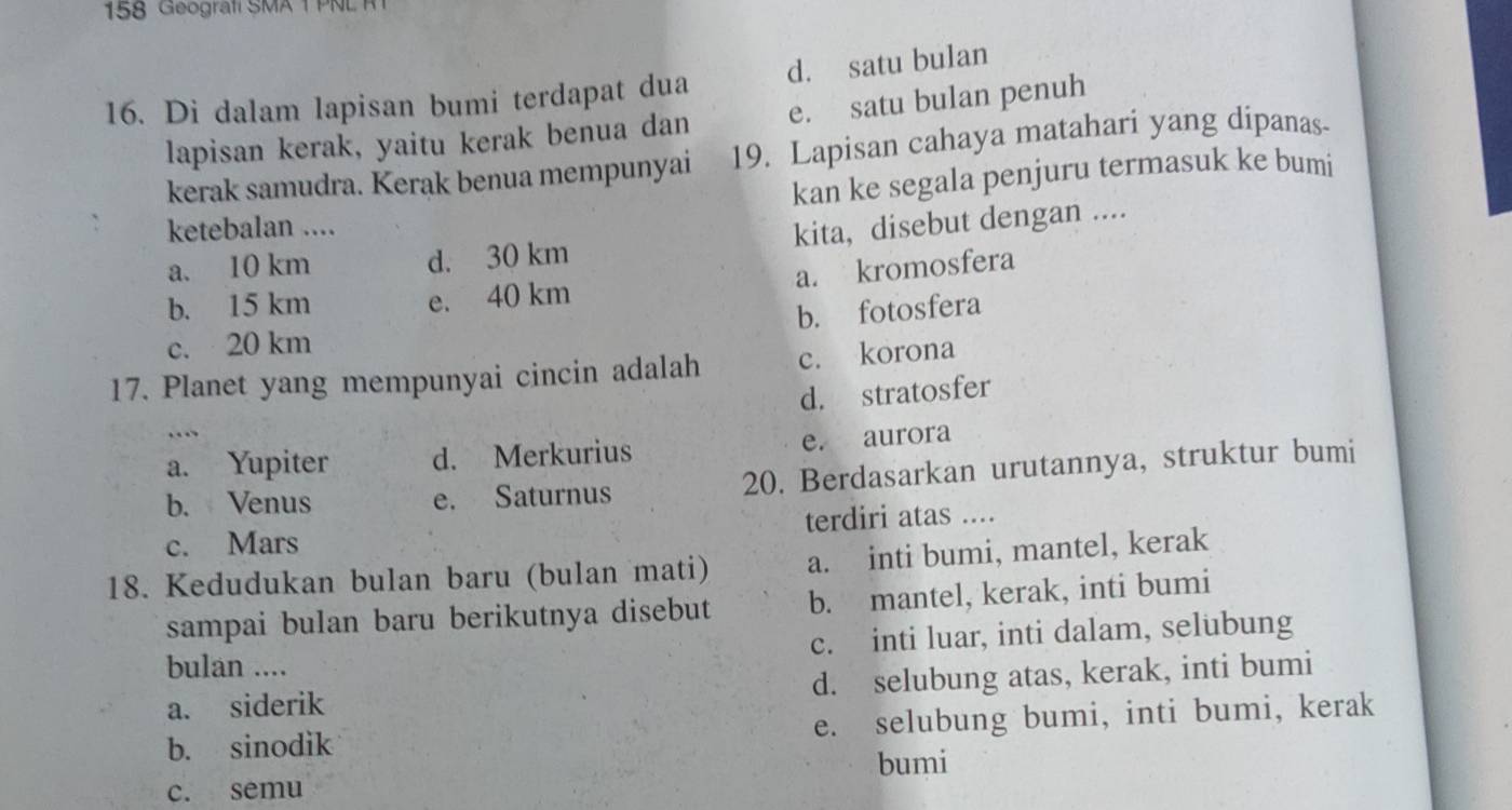 158 Geografi SMA 1 PN L 
16. Di dalam lapisan bumi terdapat dua d. satu bulan
lapisan kerak, yaitu kerak benua dan e. satu bulan penuh
kerak samudra. Kerak benua mempunyai 19. Lapisan cahaya matahari yang dipanas
kan ke segala penjuru termasuk ke bumi
ketebalan ....
a. 10 km d. 30 km kita, disebut dengan ....
a. kromosfera
b. 15 km e. 40 km
b. fotosfera
c. 20 km
17. Planet yang mempunyai cincin adalah c. korona
d. stratosfer
…
a. Yupiter d. Merkurius e. aurora
b. Venus e. Saturnus 20. Berdasarkan urutannya, struktur bumi
c. Mars terdiri atas ....
18. Kedudukan bulan baru (bulan mati) a. inti bumi, mantel, kerak
sampai bulan baru berikutnya disebut b. mantel, kerak, inti bumi
bulan .... c. inti luar, inti dalam, selubung
a. siderik d. selubung atas, kerak, inti bumi
b. sinodik e. selubung bumi, inti bumi, kerak
bumi
c. semu