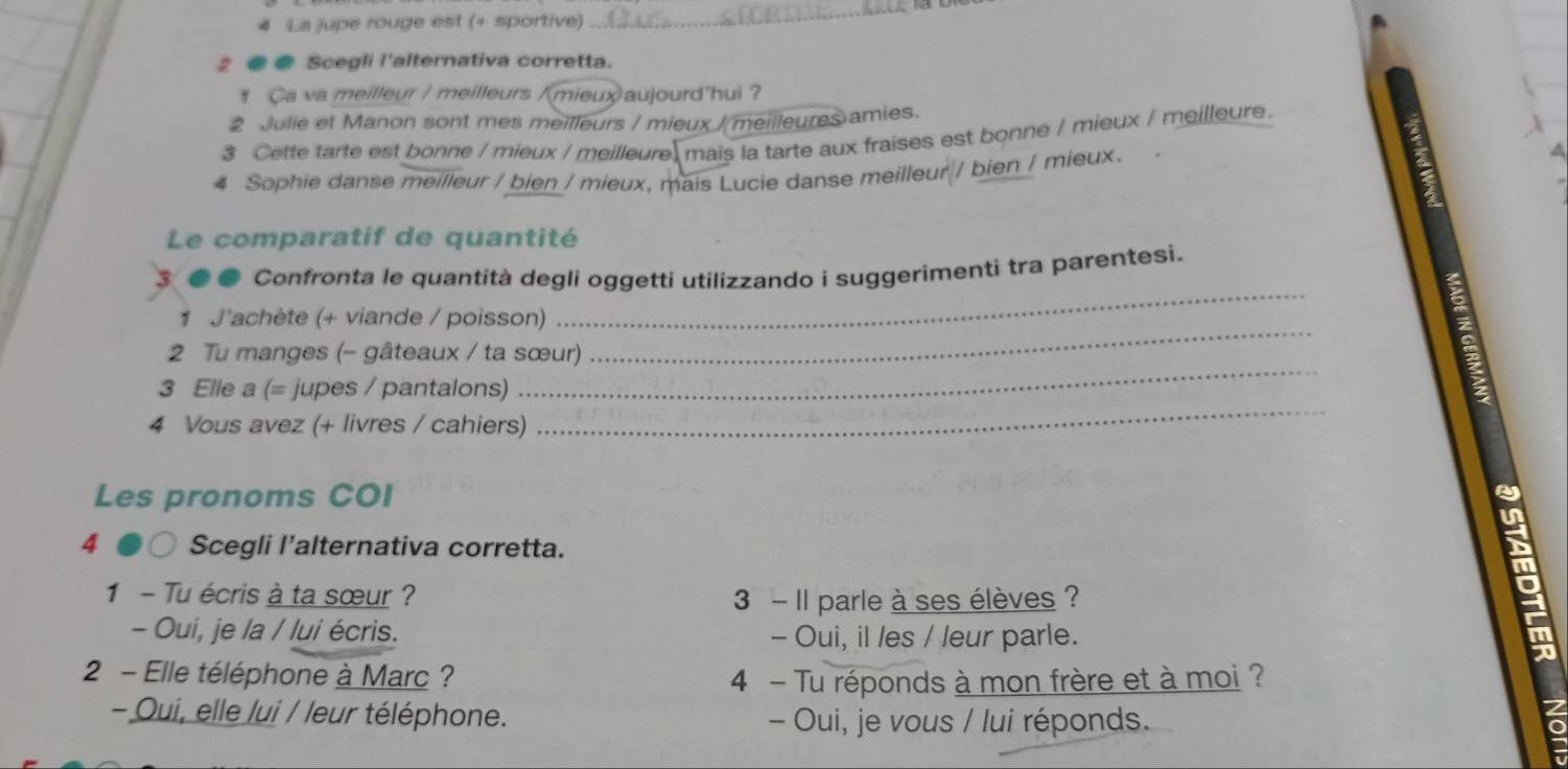 La jupe rouge est (+ sportive) 
_ 
2 ● Scegli l'alternativa corretta. 
# Ca va meilleur / meilleurs /mieux)aujourd'hui ? 
2 Julie et Manon sont mes meilleurs / mieux / meilleures amies. 
3 Cette tarte est bonne / mieux / meilleure mais la tarte aux fraises est bonne / mieux / meilleure. 
4 Sophie danse meilleur / bien / mieux, mais Lucie danse meilleur / bien / mieux. 
Le comparatif de quantité 
_ 
Confronta le quantità degli oggetti utilizzando i suggerimenti tra parentesi. 
_ 
1 J'achète (+ viande / poisson) 
_ 
2 Tu manges (- gâteaux / ta sœur) 
_ 
3 Elle a (= jupes / pantalons) 
4 Vous avez (+ livres / cahiers) 
Les pronoms COI 
~ 
4 Scegli l’alternativa corretta. 
im 
1 - Tu écris à ta sœur ? 3 - Il parle à ses élèves ? 
- Oui, je la / lui écris. - Oui, il les / leur parle. 
2 - Elle téléphone à Marc ? 4 - Tu réponds à mon frère et à moi ? 
- Oui, elle /ui / /eur téléphone. - Oui, je vous / lui réponds.