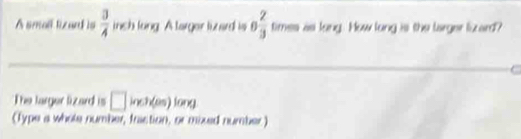 Asmall lizard is  3/4  inch lung. A targer luzard is 0 2/3  times as long. How long is the larger lizard? 
. 
The larger lizard is □ inch(es)long
(Type a whole number, fraction, or mixed number)