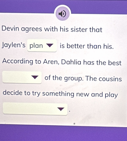 Devin agrees with his sister that 
Jaylen's plan is better than his. 
According to Aren, Dahlia has the best 
of the group. The cousins 
decide to try something new and play