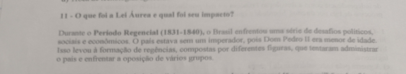 que foi a Lei Áurea e qual foi seu impacto? 
Durante o Período Regencial (1831-1840), o Brasil enfrentou uma série de desafios políticos, 
sociais e econômicos. O país estava sem um imperador, pois Dom Pedro II era menor de idade. 
Isso levou à formação de regências, compostas por diferentes figuras, que tentaram administrar 
o país e enfrentar a oposição de vários grupos.