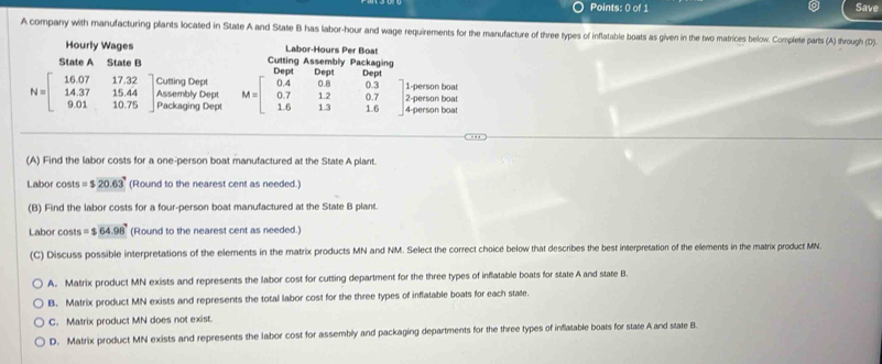 Save
A company with manufacturing plants located in State A and State B has labor-hour and wage requirements for the manufacture of three types of inflatable boats as given in the two matrices below. Complete parts (A) through (D)
Hourly Wages Labor-Hours Per Boat
State A State B Cutting Assembly Packaging Deat Dens n _ _
Cutting Dept 1-person boat
N=beginbmatrix 16.07&17.32 14.37&15.44 9.01&10.75endbmatrix Assembly Dept M=beginbmatrix 0.4&0.8&0.3 0.7&12&0.7 1.6&13&1.6endbmatrix 4-person boat
Packaging Dept 2-person boat
(A) Find the labor costs for a one-person boat manufactured at the State A plant.
Labor costs =$20.63 (Round to the nearest cent as needed.)
(B) Find the labor costs for a four-person boat manufactured at the State B plant.
Labor costs =$64.98° (Round to the nearest cent as needed.)
(C) Discuss possible interpretations of the elements in the matrix products MN and NM. Select the correct choicé below that describes the best interpretation of the elements in the matrix product MN.
A. Matrix product MN exists and represents the labor cost for cutting department for the three types of inflatable boats for state A and state B.
B. Matrix product MN exists and represents the total labor cost for the three types of inflatable boats for each state.
C. Matrix product MN does not exist.
D. Matrix product MN exists and represents the labor cost for assembly and packaging departments for the three types of inflatable boats for state A and state B.