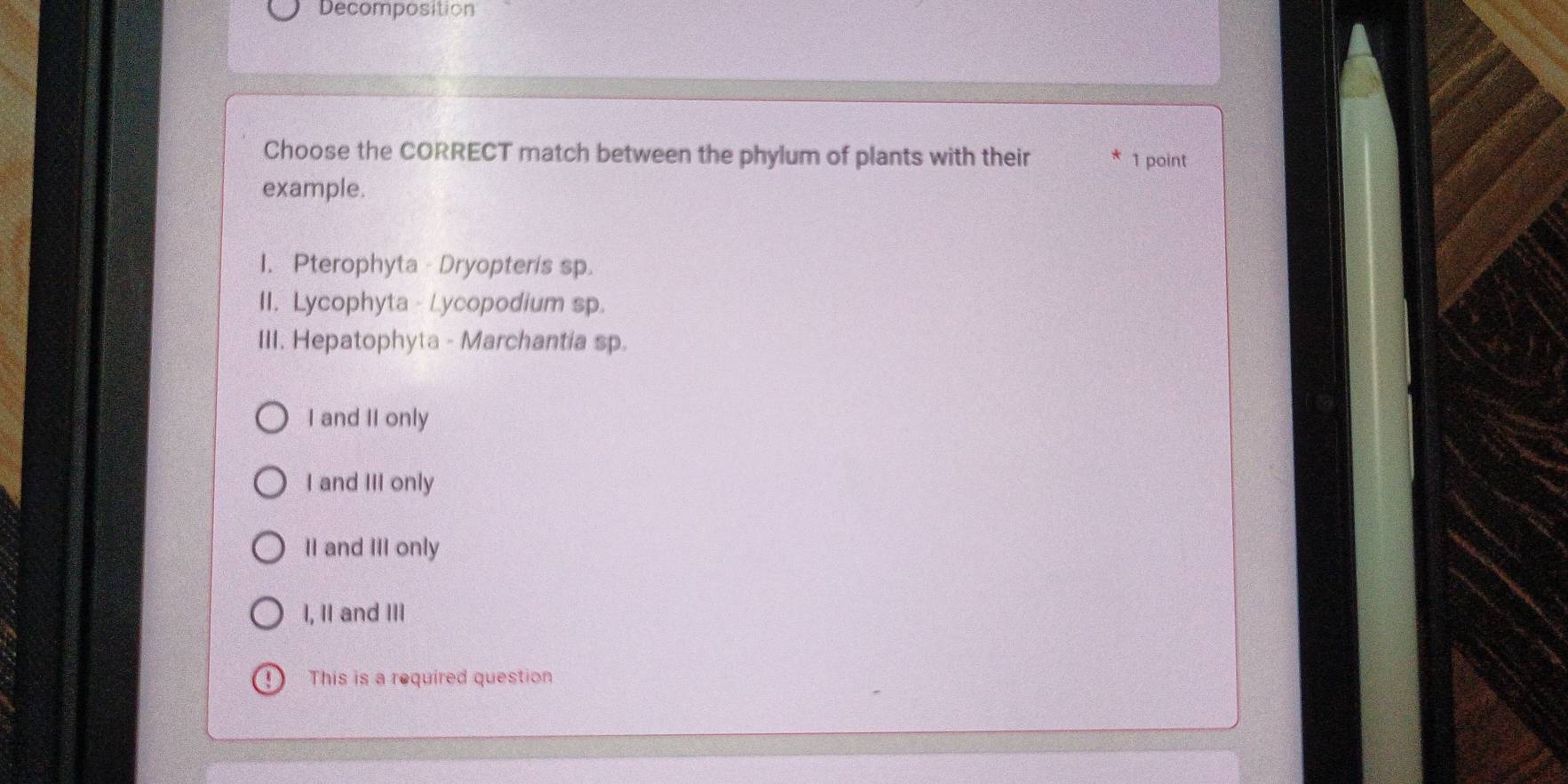 Decomposition
Choose the CORRECT match between the phylum of plants with their 1 point
example.
1. Pterophyta - Dryopteris sp
II. Lycophyta - Lycopodium sp.
III. Hepatophyta - Marchantia sp.
I and II only
I and III only
II and III only
I, II and III
4 This is a required question