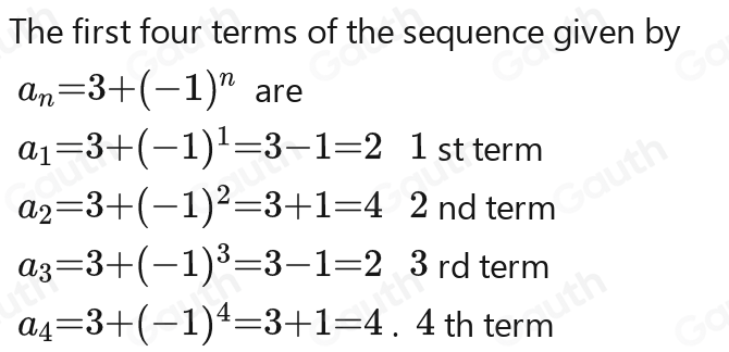 The first four terms of the sequence given by
a_n=3-(-1)^n=3-(-1)^n are
a_1=3-1=2a_1=3-1=2a_1=3-1=2a_1=3-1=2 1 stterm
a_2=3-(-1)^2=3-(-1)^2=3-1=4 2 ndterm
a_3=3-1=2a_3=3-1=2a_2-1)^3=2 3rdterm
a_4=3+(-1)^4=3-1=4. 4 th term