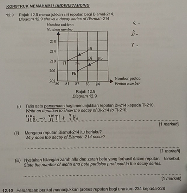 KONSTRUK MEMAHAMI / UNDERSTANDING 
12.9 Rajah 12.9 menunjukkan siri reputan bagi Bismut- 214. 
Diagram 12.9 shows a decay series of Bismuth- 214. 
(i) Tulis satu persamaan bagi menunjukkan reputan Bi- 214 kepada Ti -210. 
Write an equation to show the decay of Bi- 214 to TI -210. 
_ 
[1 markah] 
(ii) Mengapa reputan Bismut- 214 itu berlaku? 
Why does the decay of Bismuth- 214 occur? 
_ 
[1 markah] 
(iii) Nyatakan bifangan zarah alfa dan zarah beta yang terhasil dalam reputan tersebut. 
State the number of alpha and beta particles produced in the decay series. 
_ 
[1 markah] 
12.10 Persamaan berikut menunjukkan proses reputan bagi uranium- 234 kepada- 226