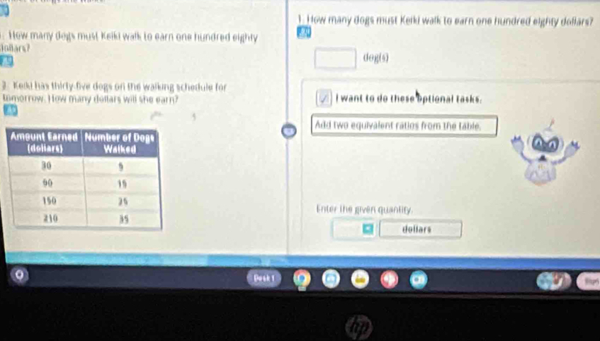 How many dogs must Keiki walk to earn one hundred eighty doflars? 
. How many dogs must Keiki walk to earn one hundred eighty a 
Jollars? 
□ degis 
3. Kelli has thirty-five dogs on the walking schedule for 
tomorrow. How many dollars will she earn? I want to do these optional tasks. 
Add two equivalent ratios from the table. 
Enter the given quantity. 
dollars 
Dosk 1