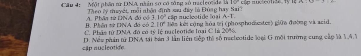 Một phân tử DNA nhân sơ có tổng số nucleotide là 10° cập nucleotide, ty lệ A:0-2
Theo lý thuyết, mỗi nhận định sau đây là Đúng hay Sai?
A. Phân tử DNA đó có 3.10^5 cặp nucleotide loại A-T.
B. Phân tử DNA đó có 2.10^6 liên kết cộng hóa trị (phosphodiester) giữa đường và acid.
C. Phân tử DNA đó có tỷ lệ nucleotide loại C là 20%.
D. Nếu phân tử DNA tái bản 3 lần liên tiếp thì số nucleotide loại G môi trường cung cấp là 1, 4.1
cặp nucleotide.