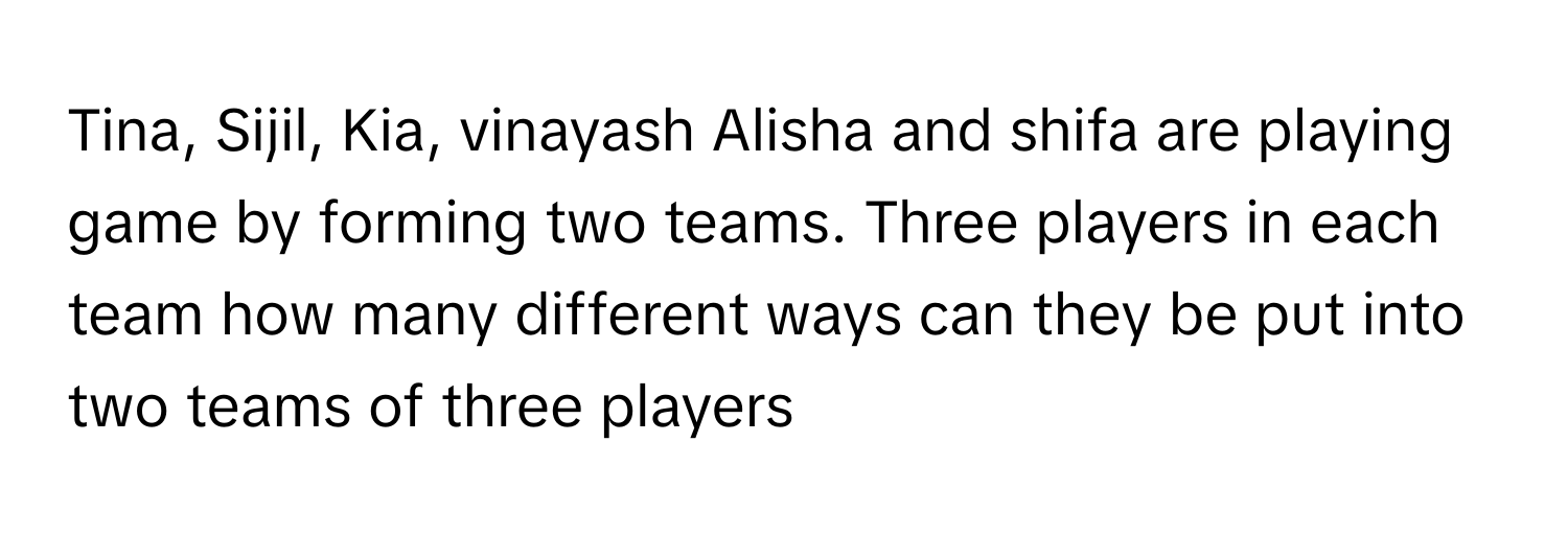 Tina, Sijil, Kia, vinayash Alisha and shifa are playing game by forming two teams. Three players in each team how many different ways can they be put into two teams of three players