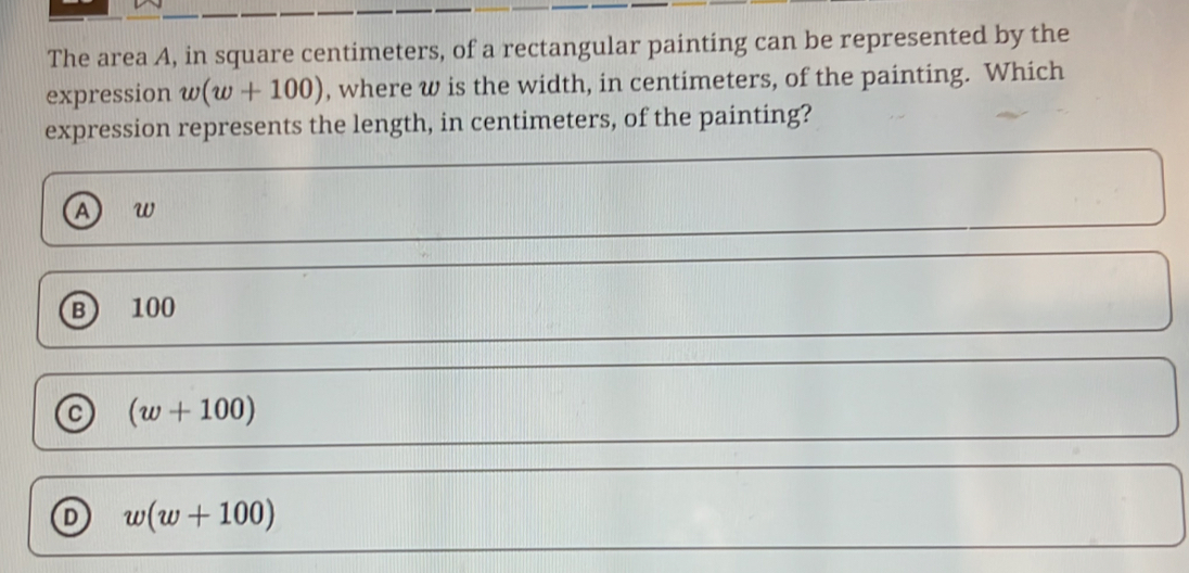 The area A, in square centimeters, of a rectangular painting can be represented by the
expression w(w+100) , where w is the width, in centimeters, of the painting. Which
expression represents the length, in centimeters, of the painting?
A w
B  100
C (w+100)
D w(w+100)