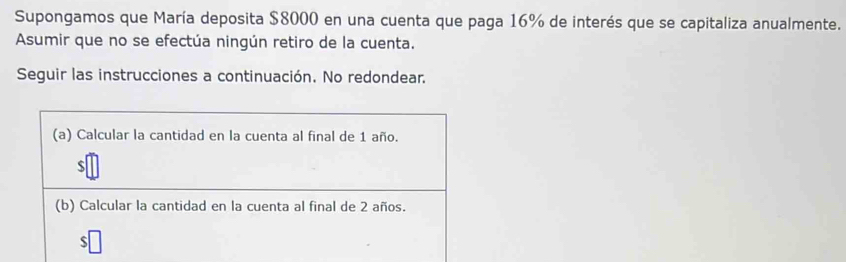 Supongamos que María deposita $8000 en una cuenta que paga 16% de interés que se capitaliza anualmente. 
Asumir que no se efectúa ningún retiro de la cuenta. 
Seguir las instrucciones a continuación. No redondear. 
(a) Calcular la cantidad en la cuenta al final de 1 año.
$
(b) Calcular la cantidad en la cuenta al final de 2 años. 
ς