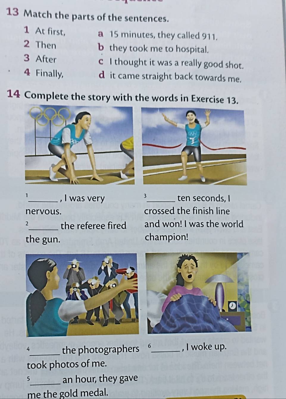 Match the parts of the sentences.
1 At first, a 15 minutes, they called 911.
2 Then b they took me to hospital.
3 After c I thought it was a really good shot.
4 Finally, d it came straight back towards me.
14 Complete the story with the words in Exercise 13.
3
1_ , I was very _ten seconds, I
nervous. crossed the finish line
2 and won! I was the world
_the referee fired
the gun. champion!
4_ the photographers _, I woke up.
took photos of me.
5
_an hour, they gave
me the gold medal.