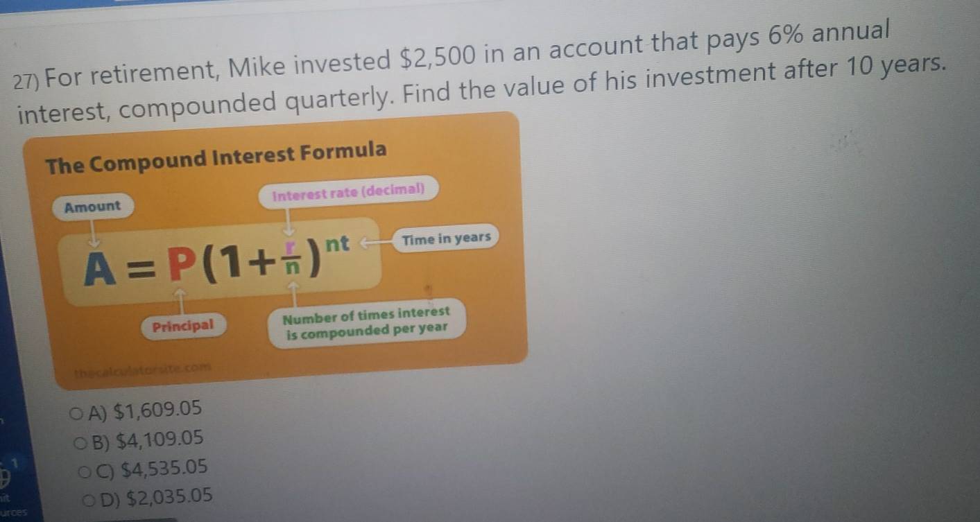 For retirement, Mike invested $2,500 in an account that pays 6% annual
interest, compounded quarterly. Find the value of his investment after 10 years.
The Compound Interest Formula
Amount Interest rate (decimal)
A=P(1+frac n)^nt Time in years
Principal Number of times interest
is compounded per year
thecalculatorsite.com
A) $1,609.05
B) $4,109.05
C) $4,535.05
urces D) $2,035.05