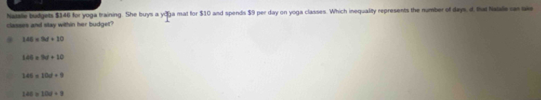 Natalie budgets $146 for yoga training. She buys a yoga mat for $10 and spends $9 per day on yoga classes. Which inequality represents the number of days, d, that Natalie can take
classes and stay within her budget?
146* 9d+10
146=9d+10
146=10d+9
146≥ 10d+9