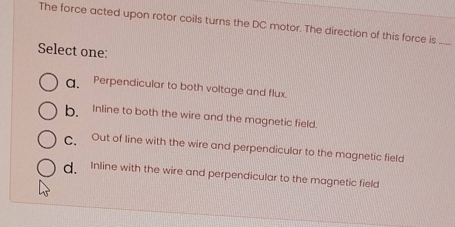 The force acted upon rotor coils turns the DC motor. The direction of this force is_
Select one:
a. Perpendicular to both voltage and flux.
b. Inline to both the wire and the magnetic field.
C. Out of line with the wire and perpendicular to the magnetic field
d. Inline with the wire and perpendicular to the magnetic field