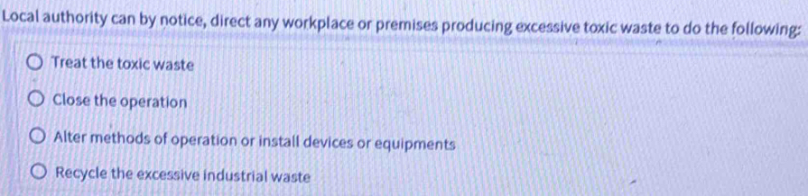 Local authority can by notice, direct any workplace or premises producing excessive toxic waste to do the following:
Treat the toxic waste
Close the operation
Alter methods of operation or install devices or equipments
Recycle the excessive industrial waste