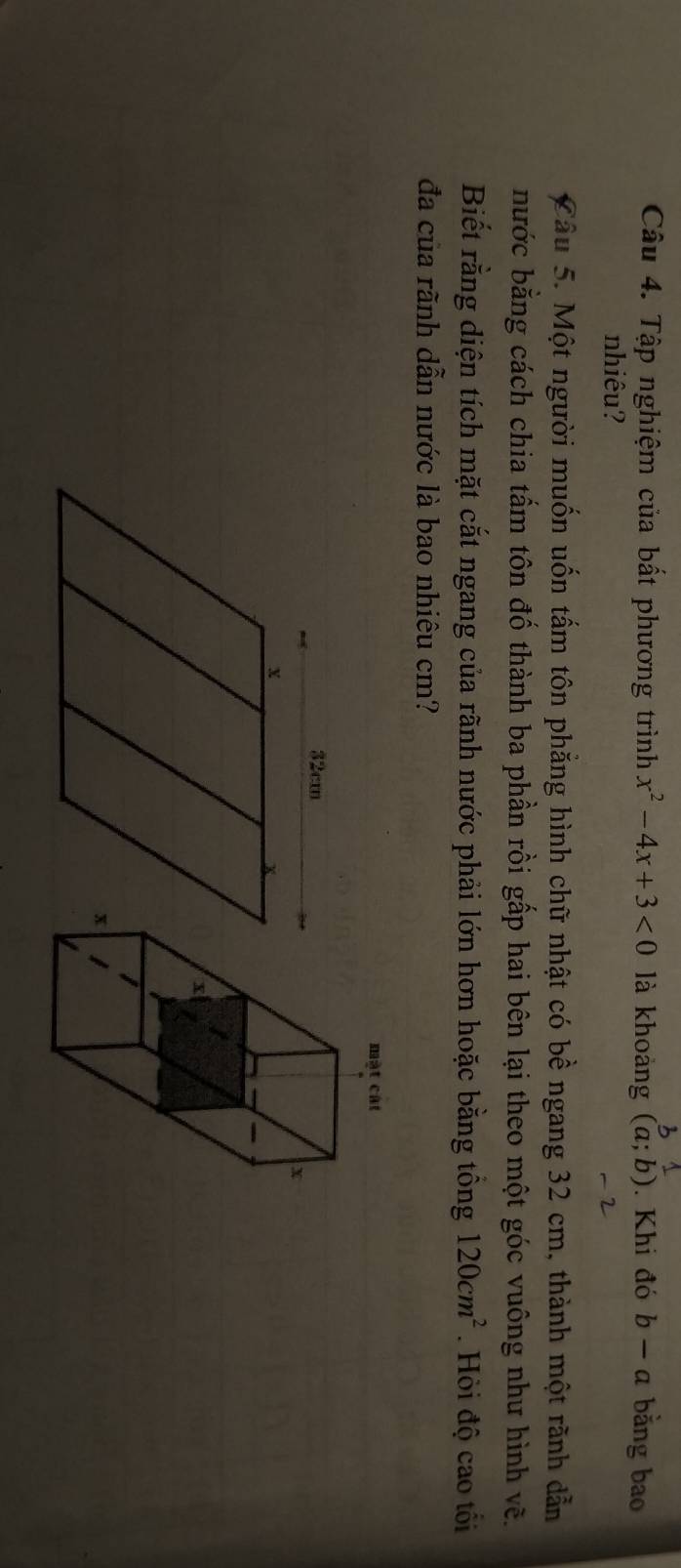 Tập nghiệm của bất phương trình x^2-4x+3<0</tex> là khoàng (a;b). Khi đó b-a bằng bao 
nhiêu? 
Câu 5. Một người muốn uốn tấm tôn phẳng hình chữ nhật có bề ngang 32 cm, thành một rãnh dẫn 
bước bằng cách chia tấm tôn đố thành ba phần rồi gấp hai bên lại theo một góc vuông như hình vẽ. 
Biết rằng diện tích mặt cắt ngang của rãnh nước phải lớn hơn hoặc bằng tổng 120cm^2. Hỏi độ cao tối 
đa của rãnh dẫn nước là bao nhiêu cm?