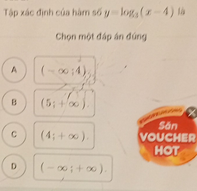 Tập xác định của hàm số y=log _3(x-4) 1/_0 i
Chọn một đáp án đúng
A (-∈fty ;4)
B (5;+∈fty )
Săn
C (4;+∈fty ). VOUCHER
HOT
D (-∈fty ;+∈fty ).