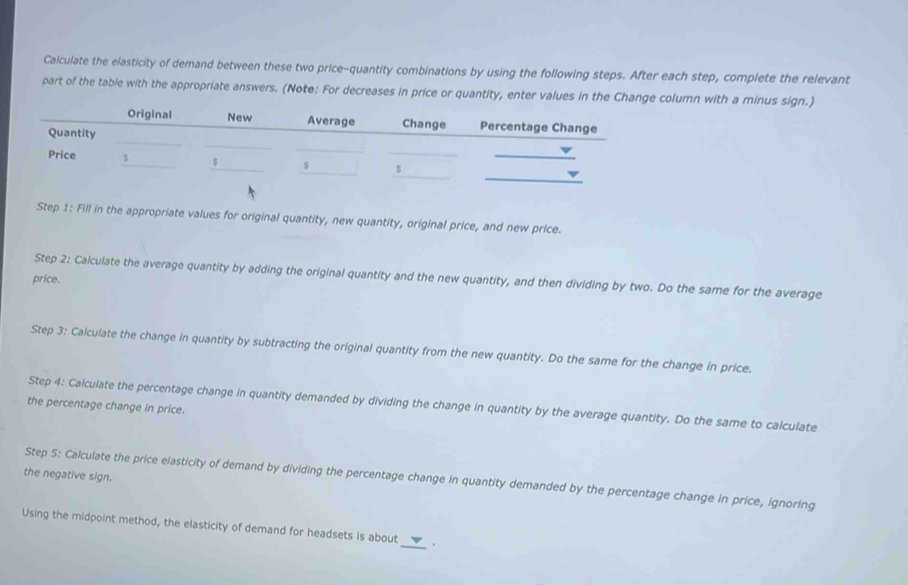 Calculate the elasticity of demand between these two price-quantity combinations by using the following steps. After each step, complete the relevant 
part of the table with the appropriate answers. (Note: For decreases in price or quantity, enter values in the Change column with a minus sign.) 
_ 
Original New Average Change Percentage Change 
_ 
Quantity 
_ 
_ 
__ 
Price $_ $_ s _s 
Step 1: Fill in the appropriate values for original quantity, new quantity, original price, and new price. 
Step 2: Calculate the average quantity by adding the original quantity and the new quantity, and then dividing by two. Do the same for the average 
price. 
Step 3: Calculate the change in quantity by subtracting the original quantity from the new quantity. Do the same for the change in price. 
Step 4: Calculate the percentage change in quantity demanded by dividing the change in quantity by the average quantity. Do the same to calculate 
the percentage change in price. 
the negative sign. Step 5: Calculate the price elasticity of demand by dividing the percentage change in quantity demanded by the percentage change in price, ignoring 
_ 
Using the midpoint method, the elasticity of demand for headsets is about .