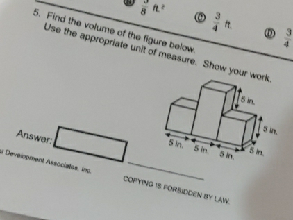  3/8 ft.^2
 3/4 ft. D  3/4 
5. Find the volume of the figure below
Use the appropriate unit of measure. Show your w
Answer:
al Development Associates, Inc COPYING IS FORBIDDEN BY LAW