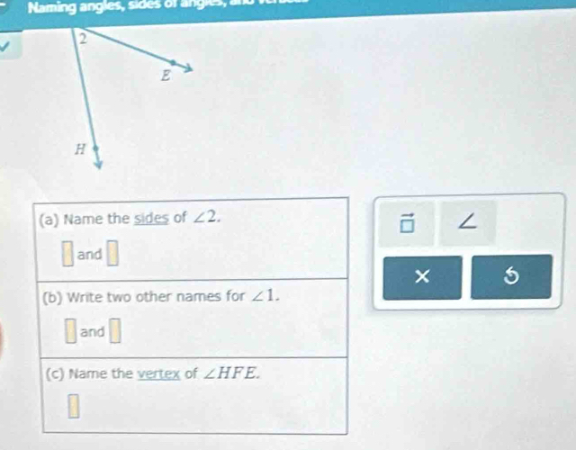 Naming angles, sides of angles, and 
(a) Name the sides of ∠ 2. 
∠
∴ △ A, 45°
and^
× 5 
(b) Write two other names for ∠ 1. 
and □ 
(c) Name the vertex of ∠ HFE.