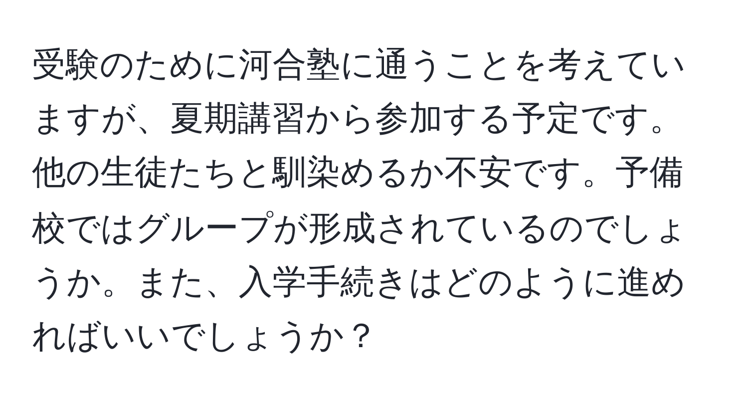 受験のために河合塾に通うことを考えていますが、夏期講習から参加する予定です。他の生徒たちと馴染めるか不安です。予備校ではグループが形成されているのでしょうか。また、入学手続きはどのように進めればいいでしょうか？