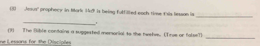 (8) Jesus' prophecy in Mark 14:9 is being fulfilled each time this lesson is 
_ 
_ 
. 
_ 
(9) The Bible contains a suggested memorial to the twelve. (True or false?) 
me Lessons for the Disciples