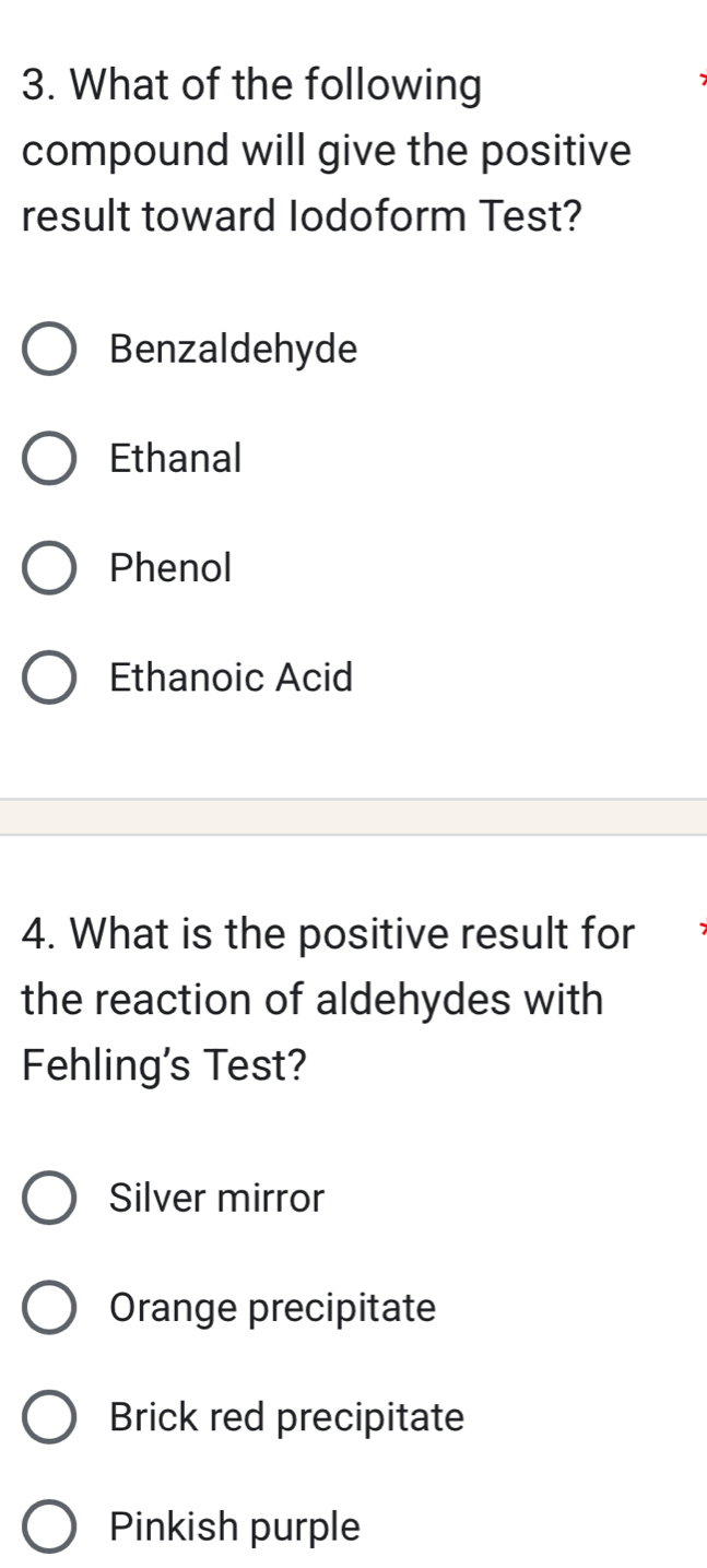 What of the following
compound will give the positive
result toward Iodoform Test?
Benzaldehyde
Ethanal
Phenol
Ethanoic Acid
4. What is the positive result for
the reaction of aldehydes with
Fehling's Test?
Silver mirror
Orange precipitate
Brick red precipitate
Pinkish purple