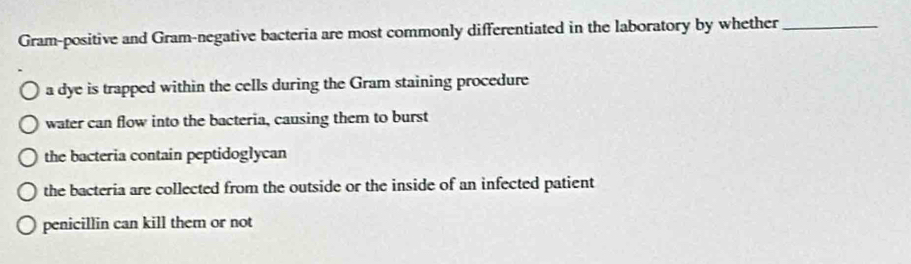 Gram-positive and Gram-negative bacteria are most commonly differentiated in the laboratory by whether_
a dye is trapped within the cells during the Gram staining procedure
water can flow into the bacteria, causing them to burst
the bacteria contain peptidoglycan
the bacteria are collected from the outside or the inside of an infected patient
penicillin can kill them or not