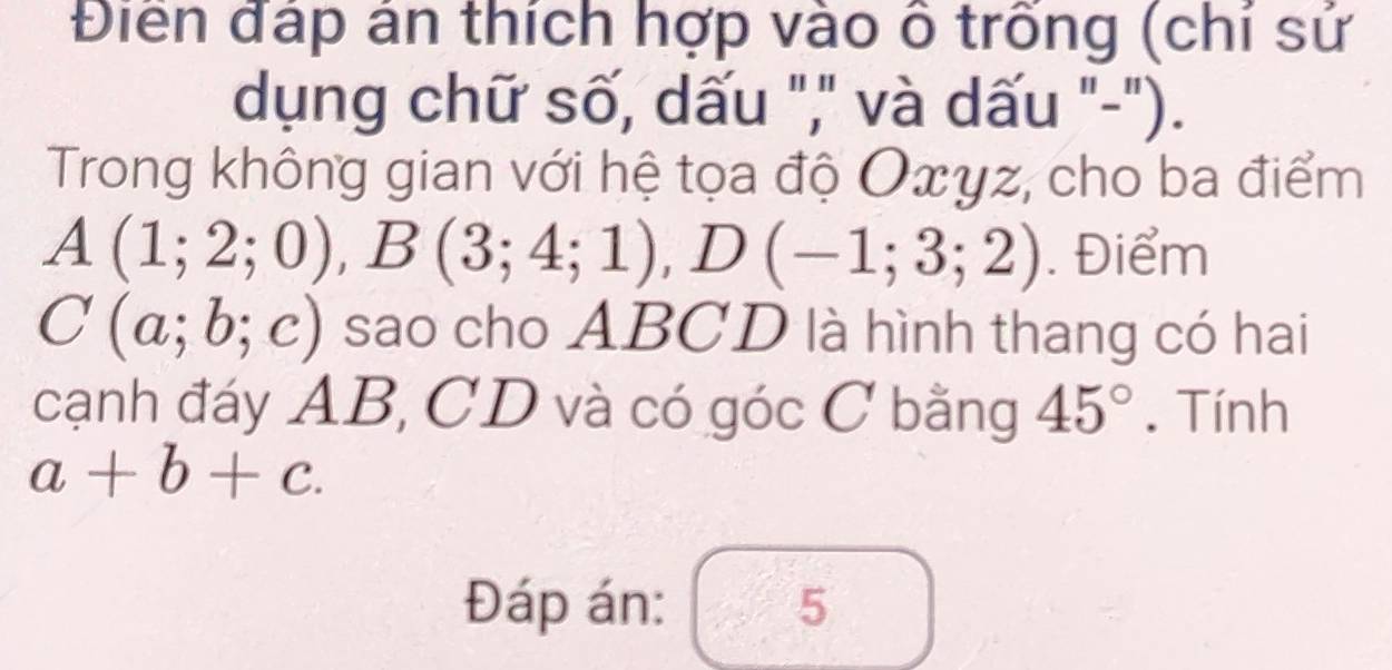 Điền đáp án thích hợp vào ô trống (chí sứ 
dụng chữ số, dấu "," và dấu "-"). 
Trong không gian với hệ tọa độ Oxyz, cho ba điểm
A(1;2;0), B(3;4;1), D(-1;3;2). Điểm
C(a;b;c) sao cho ABCD là hình thang có hai 
cạnh đáy AB, CD và có góc C bằng 45°. Tính
a+b+c. 
Đáp án: 5