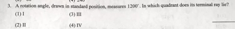 A rotation angle, drawn in standard position, measures 1200°. In which quadrant does its terminal ray lie?
(1) I (3) ⅢII
(2) II (4) IV
_