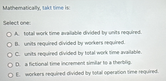 Mathematically, takt time is:
Select one:
A. total work time available divided by units required.
B. units required divided by workers required.
C. units required divided by total work time available.
D. a fictional time increment similar to a therblig.
E. workers required divided by total operation time required.