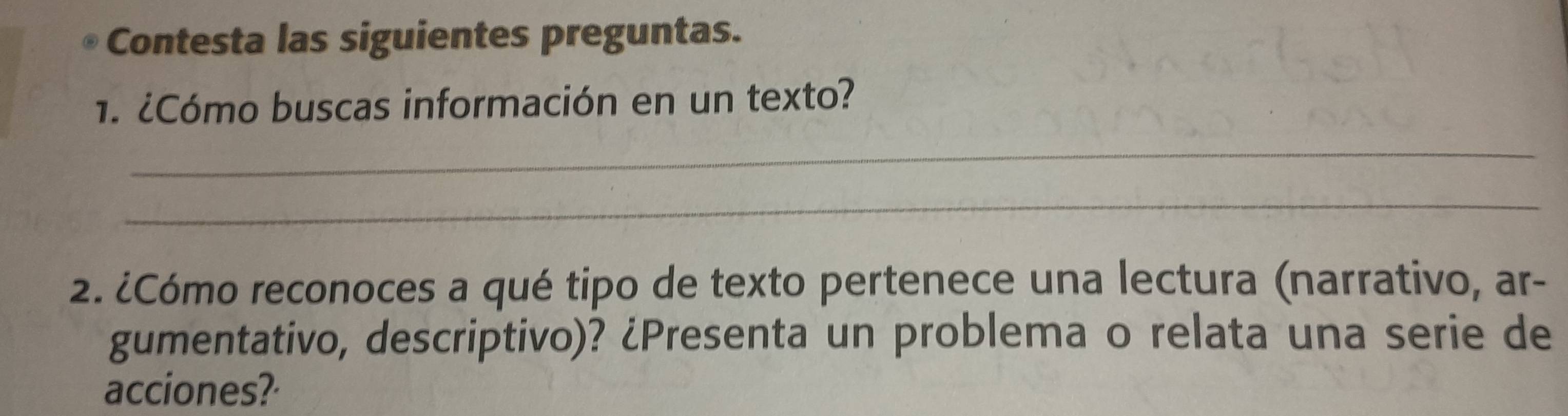 Contesta las siguientes preguntas. 
1. ¿Cómo buscas información en un texto? 
_ 
_ 
2. ¿Cómo reconoces a qué tipo de texto pertenece una lectura (narrativo, ar- 
gumentativo, descriptivo)? ¿Presenta un problema o relata una serie de 
acciones?