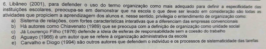 Libâneo (2001), para defender o uso do termo organização como mais adequado para definir a especificidade das
instituições escolares, preocupa-se em demonstrar que na escola o que deve ser levado em consideração são todas as
atividades que propiciem a aprendizagem dos alunos e, nesse sentido, privilegia o entendimento de organização como:
a) Sistema de relações, com fortes características interativas que a diferenciam das empresas convencionais
b) Há autores como Chiavenato (1989) que se preocupa com a definição de organização como unidade social
c) Já Lourenço Filho (1976) defende a ideia de esferas de responsabilidade sem a coesão do trabalho
d) Aguayo (1966) é um autor que se refere à organização administrativa da escola
e) Carvalho e Diogo (1994) são outros autores que defendem o indivíduo e os processos de sistematicidade das tarefas