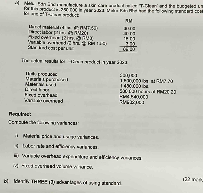 Melur Sdn Bhd manufacture a skin care product called ‘T-Clean’ and the budgeted un 
for this product is 250,000 in year 2023. Melur Sdn Bhd had the following standard cos 
for one of T-Clean product: 
RM 
Direct material (4 lbs. @ RM7.50) 0.00
Direct labor (2 hrs. @ RM20) 
Fixed overhead (2 hrs. @ RM8) 
Variable overhead (2 hrs. @ RM 1.50) beginarrayr 40.00 16.00 3.00 hline 89.00 hline endarray
Standard cost per unit 
The actual results for T-Clean product in year 2023 : 
Units produced 300,000
Materials purchased 1,500,000 lbs. at RM7.70
Materials used 1,480,000 lbs. 
Direct labor 580,000 hours at RM20.20
Fixed overhead RM4,640,000
Variable overhead RM902,000
Required: 
Compute the following variances: 
i) Material price and usage variances. 
ii) Labor rate and efficiency variances. 
iii) Variable overhead expenditure and efficiency variances. 
iv) Fixed overhead volume variance. 
(22 mark 
b) Identify THREE (3) advantages of using standard.