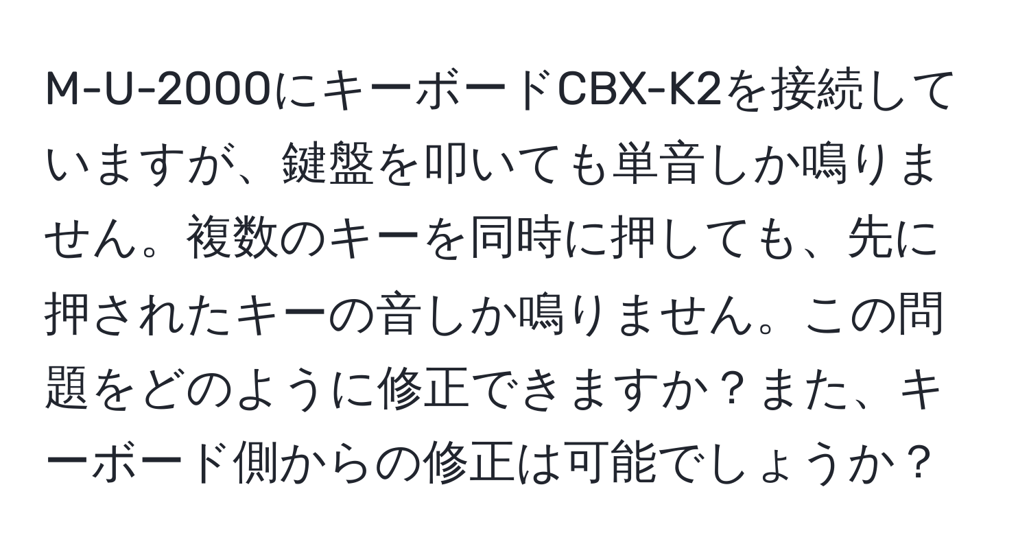 M-U-2000にキーボードCBX-K2を接続していますが、鍵盤を叩いても単音しか鳴りません。複数のキーを同時に押しても、先に押されたキーの音しか鳴りません。この問題をどのように修正できますか？また、キーボード側からの修正は可能でしょうか？