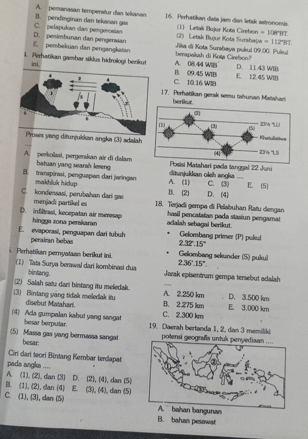 A. pemanasan temperatur dan tekanan 16. Perhatikan data jam dan letak astronomis.
B. pendinginan dan tekanan gas (1) Letak Bujur Kota Cirebon =108°BT.
C. pelapukan dan pengerosian (2) Letak Bujur Kota Surabaya =112°BT.
D. penimbunan dan pengerasan Jika di Kota Surabaya pukul 09.00. Pukul
E. pembekuan dan pengangkatan berapakah di Kota Cirebon?
1. Perhatikan gambar siklus hidrologi berikut A. 08.44 WIB D. 11.43 WIB
inl.
B. 09.45 WIB E. 12.45 WIB
C. 10.16 WIB
17. Perhatikan gerak semu tahunan Matahari
berikut.
unjukkan angka (3) adalah
A. perkolasi, pergerakan air di dalamri pada tanggal 22 Juni
batuan yang searah lereng ditunjukkan oleh angka ....
B. transpirasi, penguapan dari jaringan A. (1) C. (3) E. (5)
makhluk hidup
C. kondensasi, perubahan dari gas B. (2) D. (4)
menjadi partikel es 18. Terjadi gempa di Pelabuhan Ratu dengan
hasil pencatatan pada stasiun pengamat
D. infiltrasi, kecepatan air meresap adalah sebagai berikut.
hingga zona perakaran
E. evaporasi, penguapan dari tubuh Gelombang primer (P) pukul
perairan bebas
2.32'.15''. Perhatikan pernyataan berikut ini.
Gelombang sekunder (S) pukul
2.36'.15''.
(1) Tata Surya berawal dari kombinasi dua Jarak episentrum gempa tersebut adalah
bintang.
(2) Salah satu dari bintang itu meledak. A. 2.250 km D. 3.500 km
(3) Bintang yang tidak meledak itu B. 2.275 km E. 3.000 km
disebut Matahari.
(4) Ada gumpalan kabut yang sangat C. 2.300 km
besar berputar. 19. Daerah bertanda 1, 2, dan 3 memiliki
(5) Massa gas yang bermassa sangat potensi geografis u
besar:
Ciri dari teori Bintang Kembar terdapat
pada angka ....
A. (1), (2), dan (3) D. (2), (4), dan (5)
B. (1), (2), dan (4) E. (3), (4), dan (5)
C. (1), (3), dan (5) A.  bahan bangunan
B. bahan pesawat