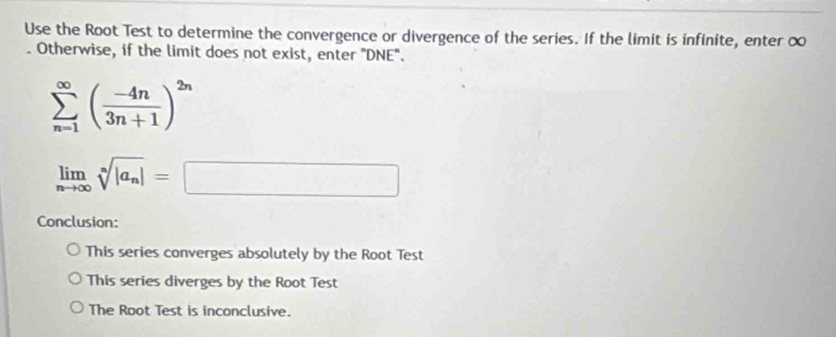 Use the Root Test to determine the convergence or divergence of the series. If the limit is infinite, enter ∞. Otherwise, if the limit does not exist, enter 'DNE''.
sumlimits _(n=1)^(∈fty)( (-4n)/3n+1 )^2n
limlimits _nto ∈fty sqrt[n](|a_n)|=□
Conclusion:
This series converges absolutely by the Root Test
This series diverges by the Root Test
The Root Test is inconclusive.