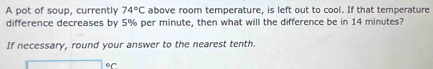 A pot of soup, currently 74°C above room temperature, is left out to cool. If that temperature 
difference decreases by 5% per minute, then what will the difference be in 14 minutes? 
If necessary, round your answer to the nearest tenth. 
or