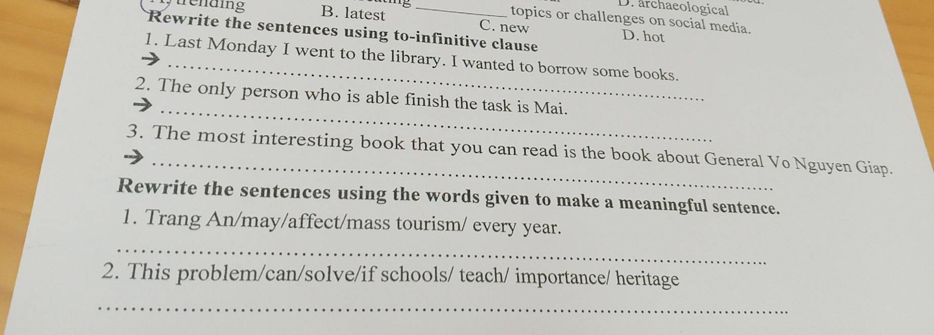 archaeological
B. latest
topics or challenges on social media.
urending _C. new D. hot
Rewrite the sentences using to-infinitive clause
1. Last Monday I went to the library. I wanted to borrow some books.
_
2. The only person who is able finish the task is Mai.
3. The most interesting book that you can read is the book about General Vo Nguyen Giap.
Rewrite the sentences using the words given to make a meaningful sentence.
1. Trang An/may/affect/mass tourism/ every year.
_
2. This problem/can/solve/if schools/ teach/ importance/ heritage
_