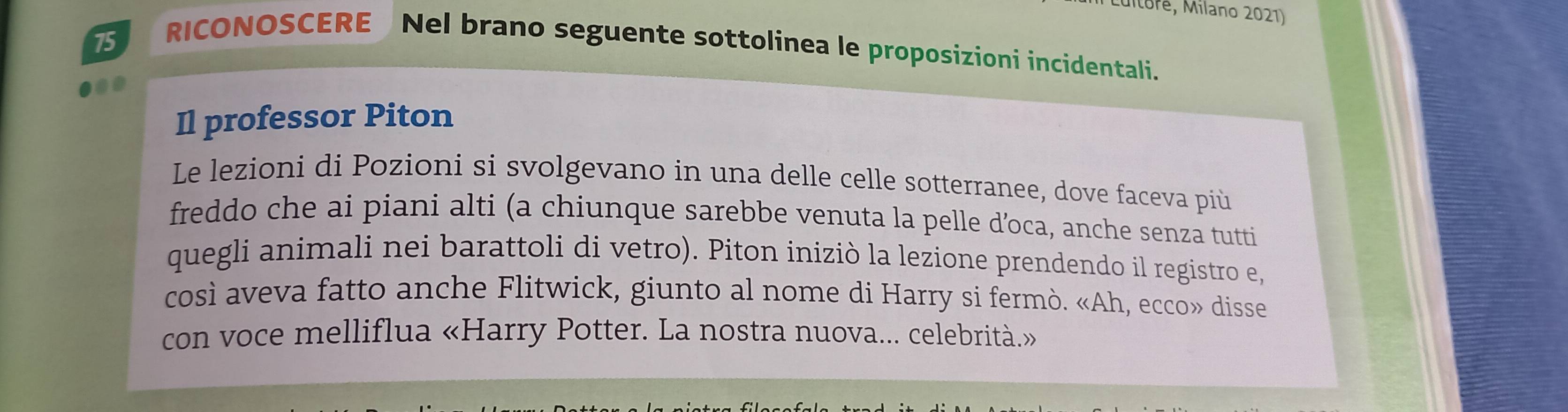 uitoré, Milano 2021) 
75 
RICONOSCERE Nel brano seguente sottolinea le proposizioni incidentali. 
00 
Il professor Piton 
Le lezioni di Pozioni si svolgevano in una delle celle sotterranee, dove faceva più 
freddo che ai piani alti (a chiunque sarebbe venuta la pelle d’oca, anche senza tutti 
quegli animali nei barattoli di vetro). Piton iniziò la lezione prendendo il registro e, 
così aveva fatto anche Flitwick, giunto al nome di Harry si fermò. «Ah, ecco» disse 
con voce melliflua «Harry Potter. La nostra nuova... celebrità.»