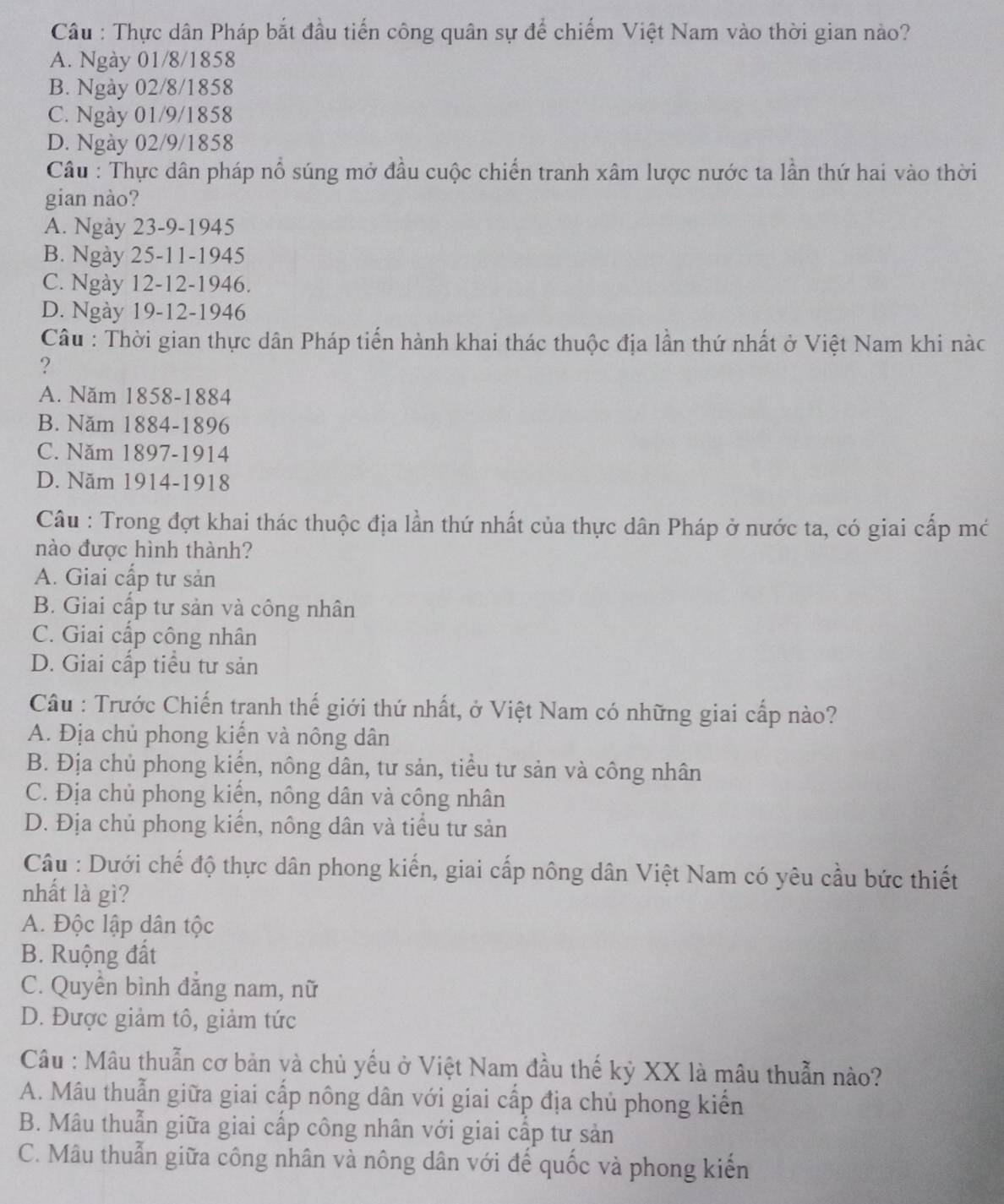 Câu : Thực dân Pháp bắt đầu tiến công quân sự để chiếm Việt Nam vào thời gian nào?
A. Ngày 01/8/1858
B. Ngày 02/8/1858
C. Ngày 01/9/1858
D. Ngày 02/9/1858
Câu : Thực dân pháp nổ súng mở đầu cuộc chiến tranh xâm lược nước ta lần thứ hai vào thời
gian nào?
A. Ngày 23-9-1945
B. Ngày 25-11-1945
C. Ngày 12-12-1946.
D. Ngày 19-12-1946
Câu : Thời gian thực dân Pháp tiến hành khai thác thuộc địa lần thứ nhất ở Việt Nam khi nàc
?
A. Năm 1858-1884
B. Năm 1884-1896
C. Năm 1897-1914
D. Năm 1914-1918
Câu : Trong đợt khai thác thuộc địa lần thứ nhất của thực dân Pháp ở nước ta, có giai cấp mớ
nào được hình thành?
A. Giai cấp tư sản
B. Giai cấp tư sản và công nhân
C. Giai cấp công nhân
D. Giai cấp tiểu tư sản
Câu : Trước Chiến tranh thế giới thứ nhất, ở Việt Nam có những giai cấp nào?
A. Địa chủ phong kiến và nông dân
B. Địa chủ phong kiển, nông dân, tư sản, tiểu tư sản và công nhân
C. Địa chủ phong kiển, nông dân và công nhân
D. Địa chủ phong kiến, nông dân và tiểu tư sản
Câu : Dưới chế độ thực dân phong kiến, giai cấp nông dân Việt Nam có yêu cầu bức thiết
nhất là gì?
A. Độc lập dân tộc
B. Ruộng đất
C. Quyền bình đăng nam, nữ
D. Được giảm tô, giảm tức
Câu : Mâu thuẫn cơ bản và chủ yếu ở Việt Nam đầu thế kỷ XX là mâu thuẫn nào?
A. Mâu thuẫn giữa giai cấp nông dân với giai cấp địa chủ phong kiển
B. Mâu thuẫn giữa giai cấp công nhân với giai cấp tư sản
C. Mâu thuẫn giữa công nhân và nông dân với để quốc và phong kiến