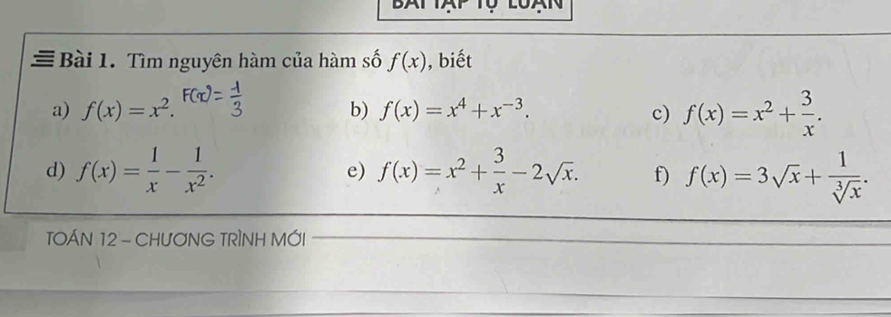 Tìm nguyên hàm của hàm số f(x) , biết 
a) f(x)=x^2. f(x)=x^2+ 3/x . 
b) f(x)=x^4+x^(-3). c) 
d) f(x)= 1/x - 1/x^2 . e) f(x)=x^2+ 3/x -2sqrt(x). f) f(x)=3sqrt(x)+ 1/sqrt[3](x) . 
TOÁN 12 - CHƯƠNG TRÌNH MỚI