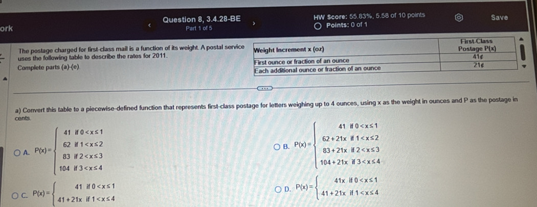 Question 8, 3.4.28-BE N Score: 55.83%, 5.58 of 10 points Save
ork Part 1 of 5 Points: 0 of 1
The postage charged for first-class mail is a function of its weight. A postal se
uses the following table to describe the rates for 2011. 
Complete parts (a)-(e) 
a) Convert this table to a piecewise-defined function that represents first-class postage for letters weighing up to 4 ounces, using x as the weight in ounces and P as the postage in
cents.
A. P(x)=beginarrayl 41if0
B. P(x)=beginarrayl 41if0
C. P(x)=beginarrayl 41if0
D. P(x)=beginarrayl 41xif0