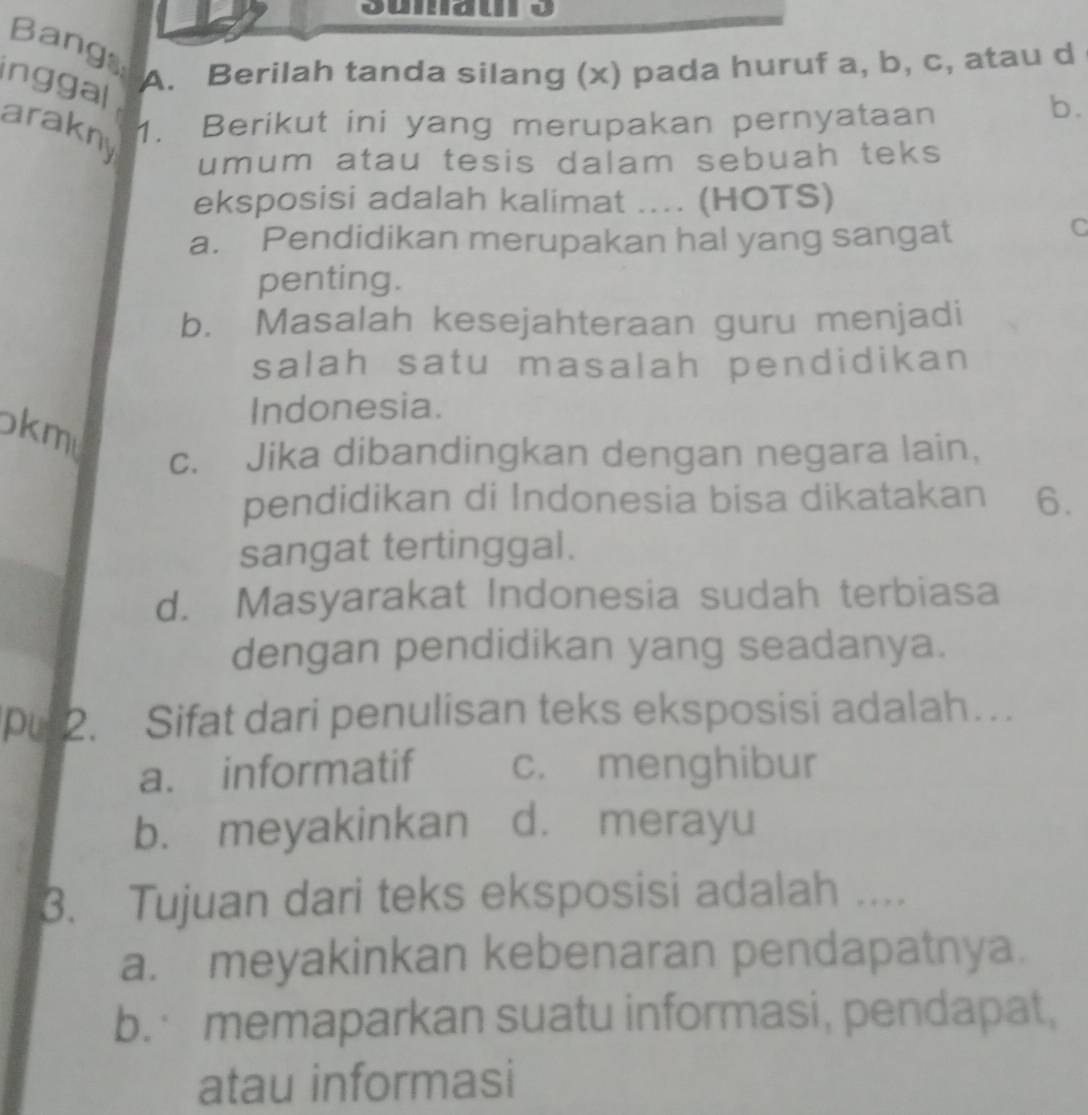 Bangs
inggal
A. Berilah tanda silang (x) pada huruf a, b, c, atau d
b.
arakny
1. Berikut ini yang merupakan pernyataan
umum atau tesis dalam sebuah teks 
eksposisi adalah kalimat .... (HOTS)
a. Pendidikan merupakan hal yang sangat
C
penting.
b. Masalah kesejahteraan guru menjadi
salah satu masalah pendidikan
Indonesia.
kmu
c. Jika dibandingkan dengan negara lain,
pendidikan di Indonesia bisa dikatakan 6.
sangat tertinggal.
d. Masyarakat Indonesia sudah terbiasa
dengan pendidikan yang seadanya.
P 2. Sifat dari penulisan teks eksposisi adalah…
a. informatif c. menghibur
b. meyakinkan d. merayu
3. Tujuan dari teks eksposisi adalah ....
a. meyakinkan kebenaran pendapatnya.
b. memaparkan suatu informasi, pendapat,
atau informasi