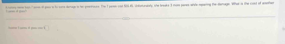 Anney gener buys 7 panes of giass to fix some damage to her greenhouse. The 7 pares cost $16.45. Unfortunately, she breaks 3 more panes while repairing the damage. What is the cost of another 
I naven of glans? 
Auaror 3 nares of gans cast □